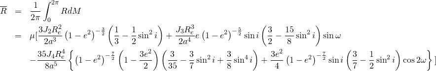  \begin{eqnarray*} \overline{R}&=&\frac{1}{2\pi}\int^{2\pi}_{0}{RdM}\nonumber\\ &=&\mu\mbox{[}\frac{3J_2R_{e}^2}{2a^3}\left(1-e^2\right)^{-\frac{3}{2}}\left(\frac{1}{3}-\frac{1}{2}\sin^{2}i\right)+\frac{J_3R_{e}^3}{2a^4}e\left(1-e^2\right)^{-\frac{5}{2}}\sin i\left(\frac{3}{2}-\frac{15}{8}\sin^{2}i\right)\sin\omega\nonumber\\ &&-\frac{35J_4R_{e}^4}{8a^5}\left\{\left(1-e^2\right)^{-\frac{7}{2}}\left(1-\frac{3e^2}{2}\right)\left(\frac{3}{35}-\frac{3}{7}\sin^{2}i+\frac{3}{8}\sin^{4}i\right)+\frac{3e^2}{4}\left(1-e^2\right)^{-\frac{7}{2}}\sin i\left(\frac{3}{7}-\frac{1}{2}\sin^{2}i\right)\cos 2\omega\right\}\mbox{]}\nonumber\\ \end{eqnarray*} 