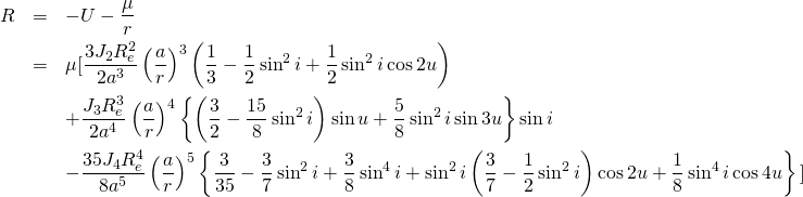  \begin{eqnarray*} R &=&-U-\frac{\mu}{r}\nonumber\\ &=&\mu\mbox{[}\frac{3J_2R_{e}^2}{2a^3}\left(\frac{a}{r}\right)^3\left(\frac{1}{3}-\frac{1}{2}\sin^{2}i+\frac{1}{2}\sin^{2}i\cos 2u\right)\nonumber\\ &&+\frac{J_3R_{e}^3}{2a^4}\left(\frac{a}{r}\right)^4\left\{\left(\frac{3}{2}-\frac{15}{8}\sin^{2}i\right)\sin u+\frac{5}{8}\sin^{2}i\sin 3u\right\}\sin i\nonumber\\ &&-\frac{35J_4R_{e}^4}{8a^5}\left(\frac{a}{r}\right)^5\left\{\frac{3}{35}-\frac{3}{7}\sin^{2}i+\frac{3}{8}\sin^{4}i+\sin^{2}i\left(\frac{3}{7}-\frac{1}{2}\sin^{2}i\right)\cos 2u+\frac{1}{8}\sin^{4}i\cos 4u\right\}\mbox{]} \end{eqnarray*} 